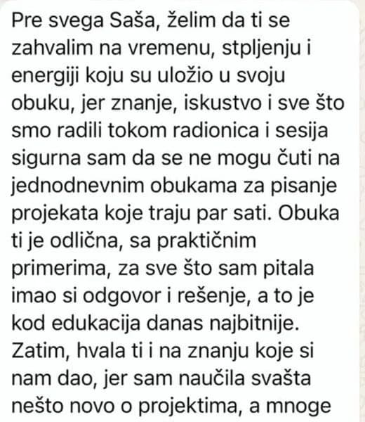Znanje, iskustvo i sve što smo radili tokom radionica i sesija sigurna sam da se ne mogu čuti na jednodnevnim obukama za pisanje projekata koje traju par sati. Obuka ti je odlična, sa praktičnim primerima: za sve što sam pitala imao si odgovor i rešenje, a to je kod edukacija danas najbitnije.