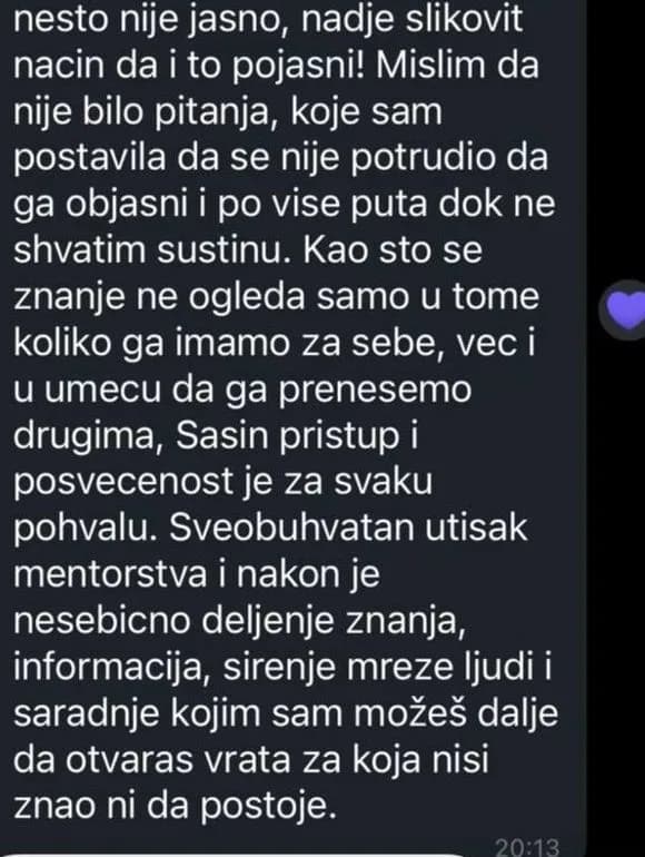 Mislim da nije bilo pitanja koje sam postavila da se nije potrudio da ga objasni, i po više puta, dok ne shvatim suštinu. Sveobuhvatan utisak mentorstva je nesebično deljenje znanja, informacija, širenje mreže ljudi i saradnje kojom sam možeš dalje da otvaraš vrata za koja nisi znao ni da postoje.