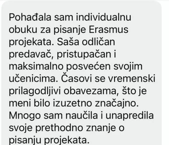 Pohađala sam individualnu obuku za pisanje Erasmus projekata. Saša odličan predavač, pristupačan i maksimalno posvećen svojim učenicima. Časovi su vremenski prilagodljivi obavezama, što je meni bilo izuzetno značajno. Mnogo sam naučila i unapredila svoje prethodno znanje o pisanju projekata.
