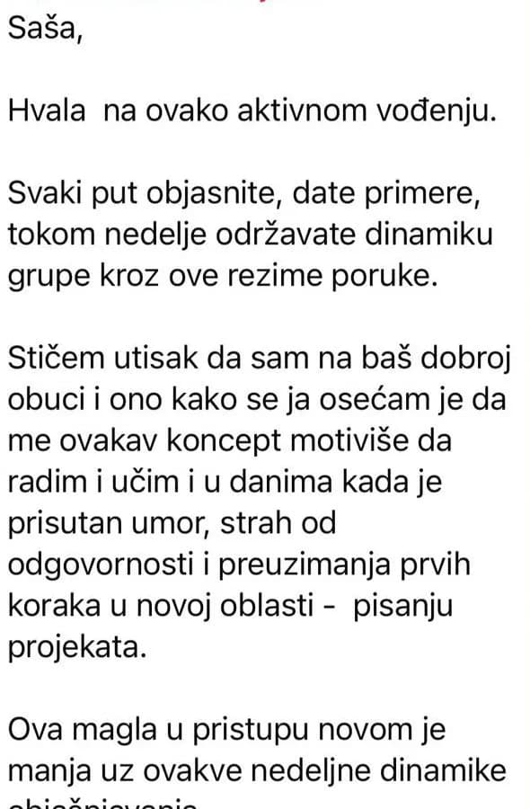 Hvala na ovako aktivnom vođenju. Svaki put objasnite, date primere, tokom nedelje održavate dinamiku grupe. Ovakav koncept me motiviše da radim i učim i u danima kada je prisutan umor, strah od odgovornosti i preuzimanja prvih koraka u novoj oblasti.